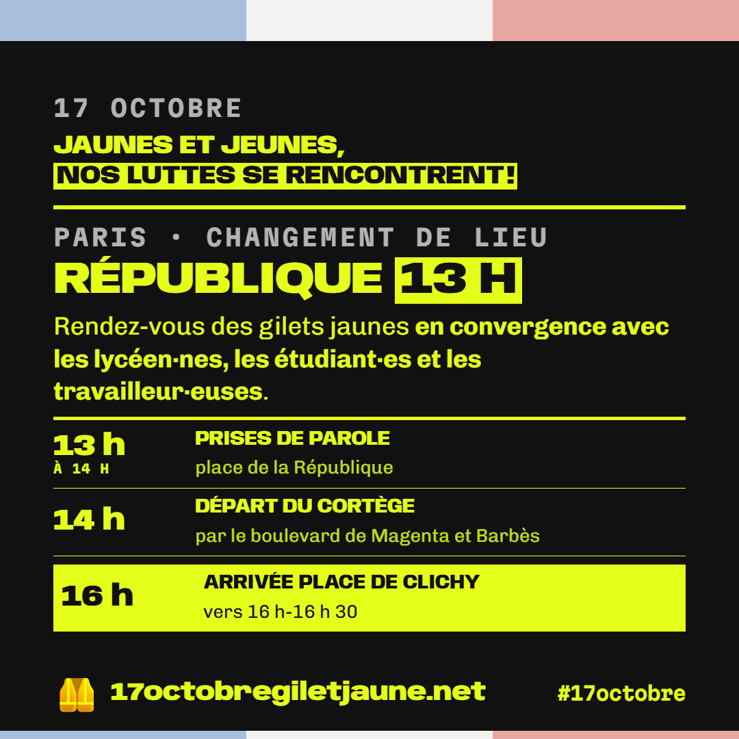 17 octobre : Jaunes et jeunes, nos luttes se rencontrent ! Paris, changement de lieu : République 13 h, rendez-vous des gilets jaunes en convergence avec les lycéen·nes, les étudiant·es et les travailleur·euses. De 13 h à 14 h, prises de parole place de la République ; 14 h, départ du cortège par le boulevard de Magenta et Barbès ; arrivée place de Clichy vers 16 h-16 h 30.
