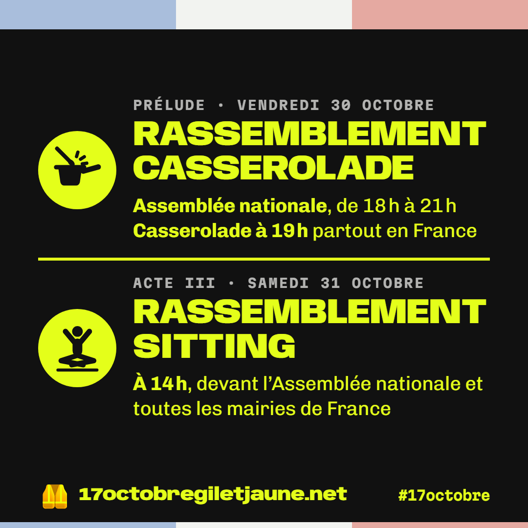 Prélude, vendredi 30 octobre : rassemblement casserolade, Assemblée nationale de 18 h à 21 h, casserolade à 19 h partout en France. Acte III, samedi 31 octobre : rassemblement sitting à 14 h, devant l'Assemblée nationale et toutes les mairies de France. 17octobregiletjaune.net, #17octobre.