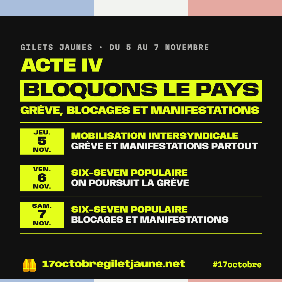 Gilets jaunes, du 5 au 7 novembre, acte IV : bloquons le pays, grève, blocages et manifestations. Jeudi 5 novembre, mobilisation intersyndicale, grève et manifestations partout. Vendredi 6 novembre, SIX-SEVEN populaire, on poursuit la grève. Samedi 7 novembre, SIX-SEVEN populaire, blocages et manifestations. 17octobregiletjaune.net, #17octobre.